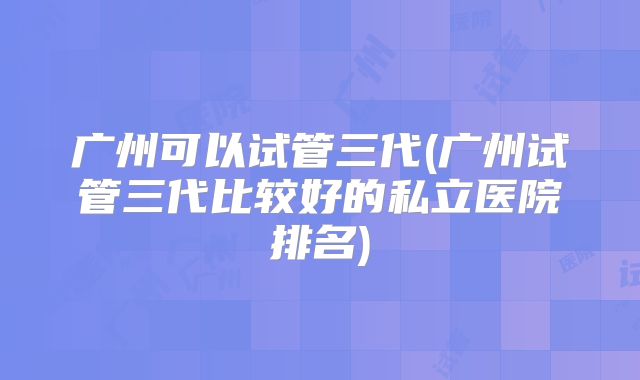 广州可以试管三代(广州试管三代比较好的私立医院排名)