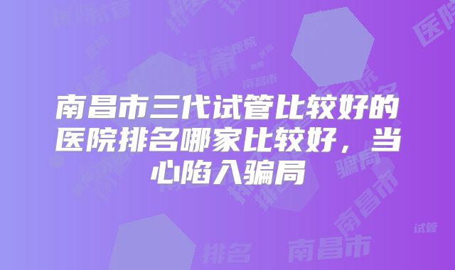 南昌市三代试管比较好的医院排名哪家比较好，当心陷入骗局