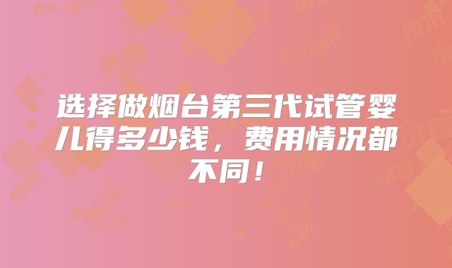 选择做烟台第三代试管婴儿得多少钱，费用情况都不同！