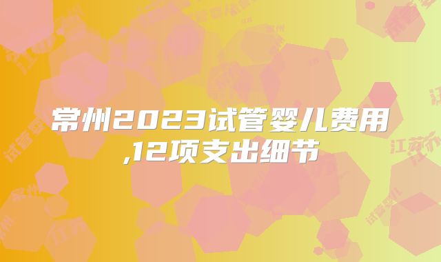 常州2023试管婴儿费用,12项支出细节