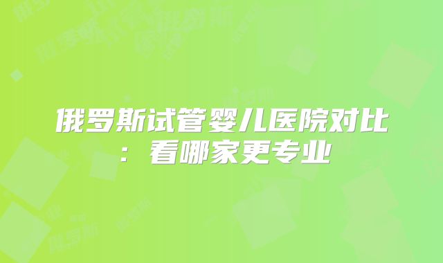 俄罗斯试管婴儿医院对比:看哪家更专业