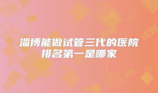 淄博能做试管三代的医院排名第一是哪家