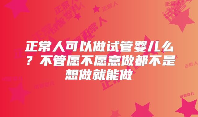 正常人可以做试管婴儿么?不管愿不愿意做都不是想做就能做