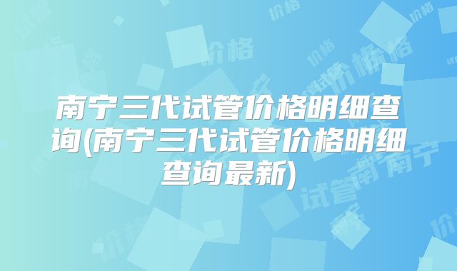 南宁三代试管价格明细查询(南宁三代试管价格明细查询最新)