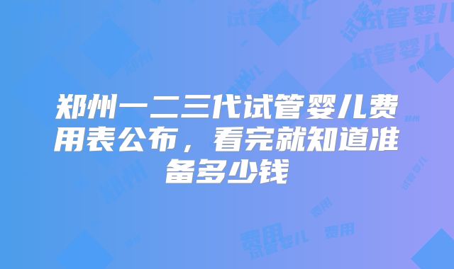 郑州一二三代试管婴儿费用表公布,看完就知道准备多少钱