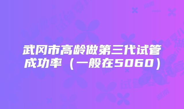 武冈市高龄做第三代试管成功率（一般在5060）
