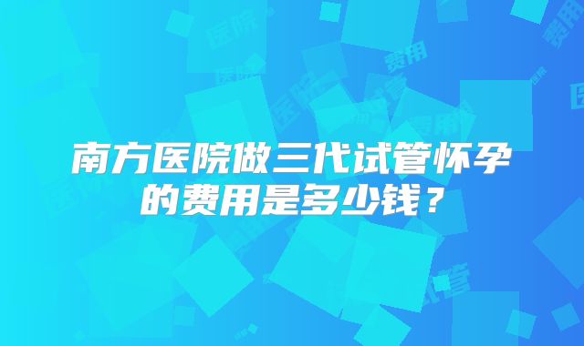 南方医院做三代试管怀孕的费用是多少钱？