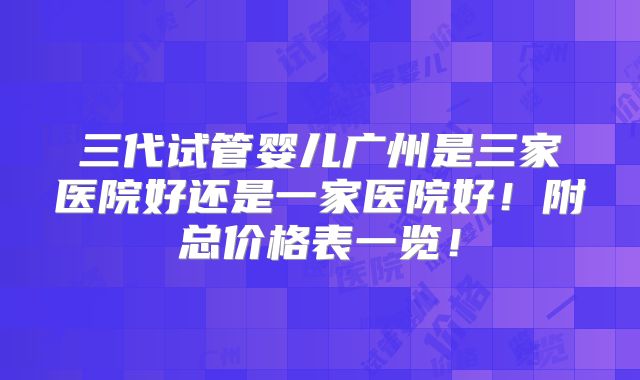 三代试管婴儿广州是三家医院好还是一家医院好!附总价格表一览!
