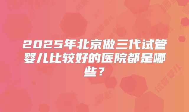 2025年北京做三代试管婴儿比较好的医院都是哪些?
