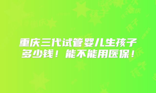 重庆三代试管婴儿生孩子多少钱!能不能用医保!