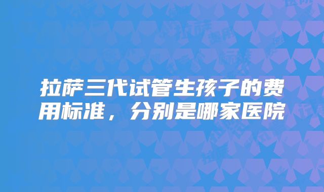 拉萨三代试管生孩子的费用标准,分别是哪家医院