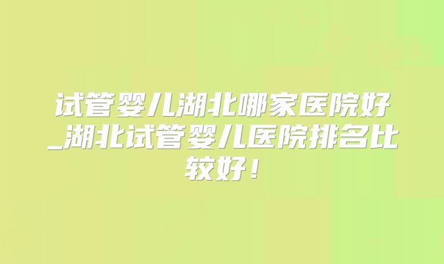 试管婴儿湖北哪家医院好_湖北试管婴儿医院排名比较好!