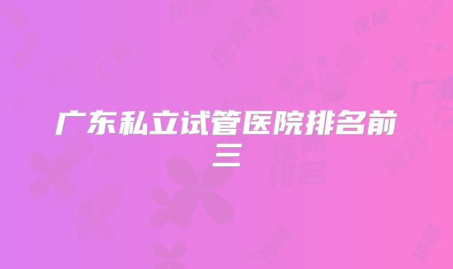 广东私立试管医院排名前三