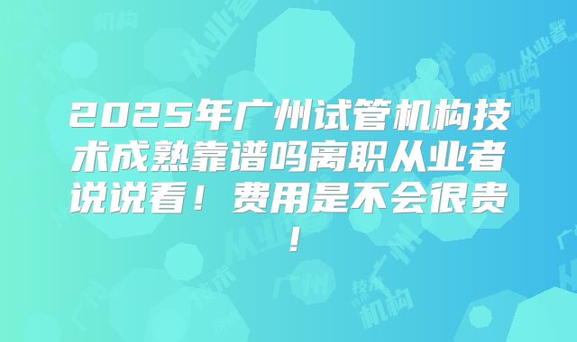 2025年广州试管机构技术成熟靠谱吗离职从业者说说看!费用是不会很贵!