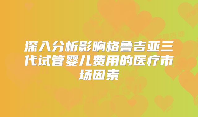 深入分析影响格鲁吉亚三代试管婴儿费用的医疗市场因素