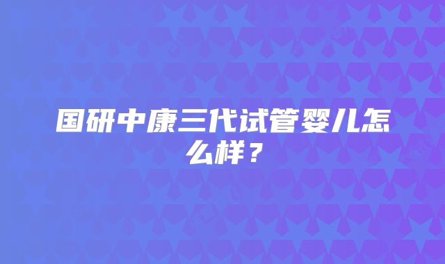 国研中康三代试管婴儿怎么样？