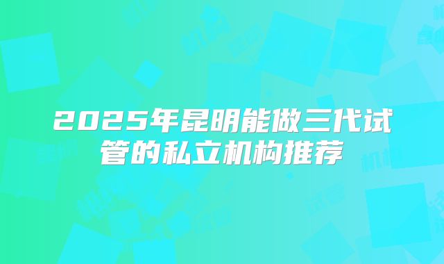 2025年昆明能做三代试管的私立机构推荐