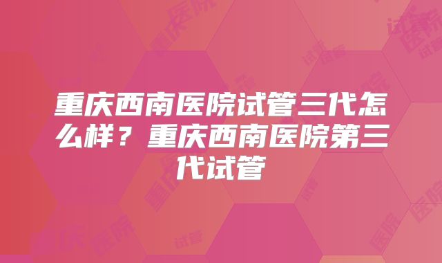 重庆西南医院试管三代怎么样？重庆西南医院第三代试管