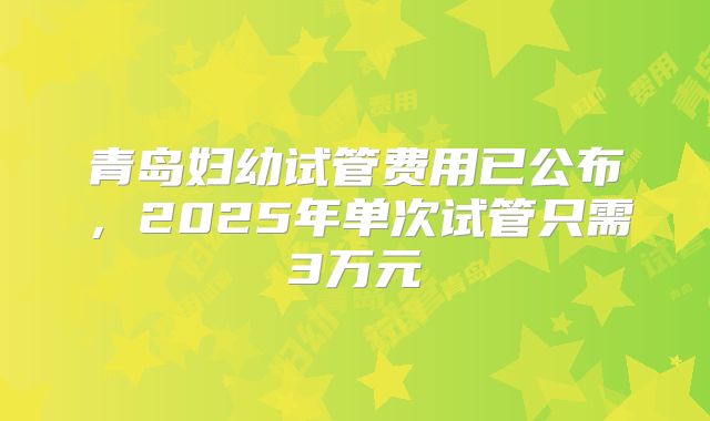 青岛妇幼试管费用已公布,2025年单次试管只需3万元