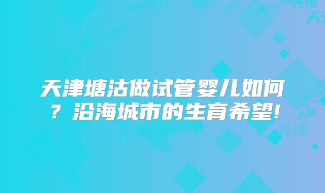 天津塘沽做试管婴儿如何?沿海城市的生育希望!