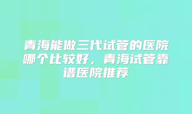 青海能做三代试管的医院哪个比较好,青海试管靠谱医院推荐