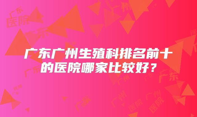 广东广州生殖科排名前十的医院哪家比较好？