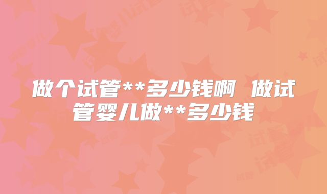 做个试管**多少钱啊 做试管婴儿做**多少钱