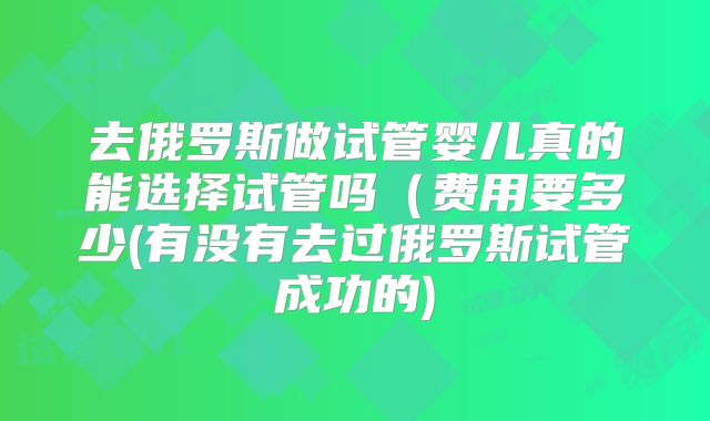 去俄罗斯做试管婴儿真的能选择试管吗(费用要多少(有没有去过俄罗斯试管成功的)
