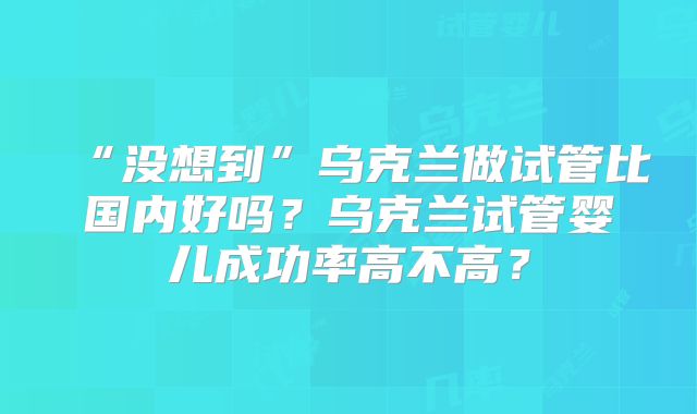 “没想到”乌克兰做试管比国内好吗?乌克兰试管婴儿成功率高不高?
