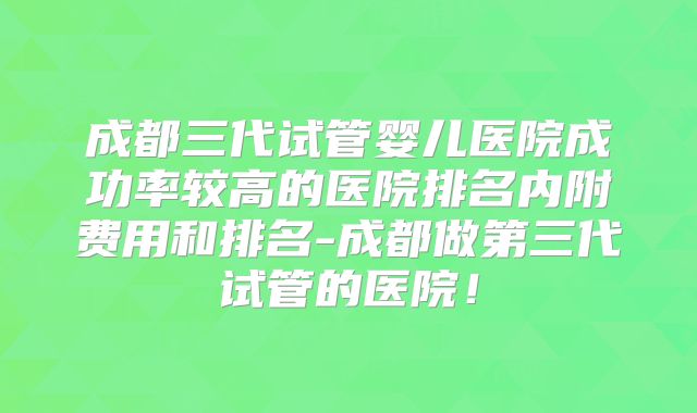 成都三代试管婴儿医院成功率较高的医院排名内附费用和排名-成都做第三代试管的医院！