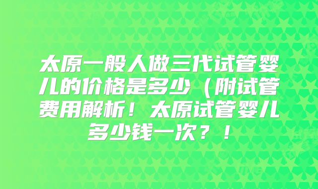 太原一般人做三代试管婴儿的价格是多少(附试管费用解析!太原试管婴儿多少钱一次?!
