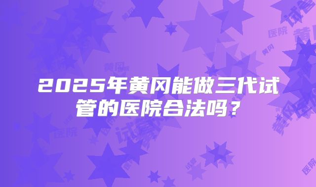 2025年黄冈能做三代试管的医院合法吗?