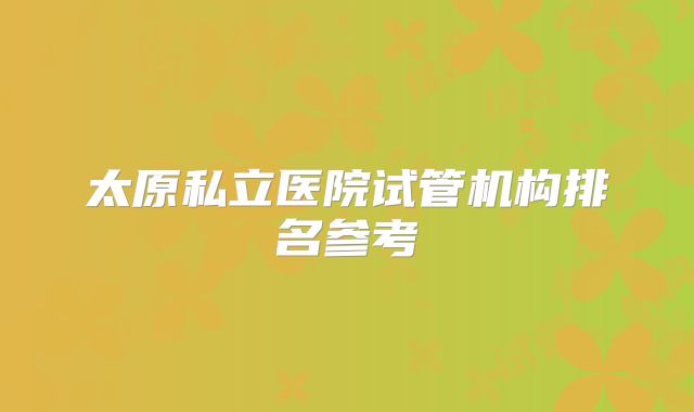 太原私立医院试管机构排名参考