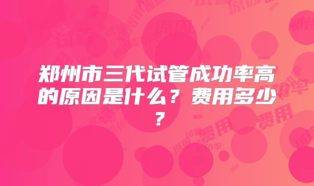郑州市三代试管成功率高的原因是什么？费用多少？