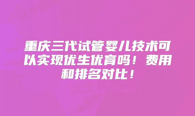 重庆三代试管婴儿技术可以实现优生优育吗！费用和排名对比！