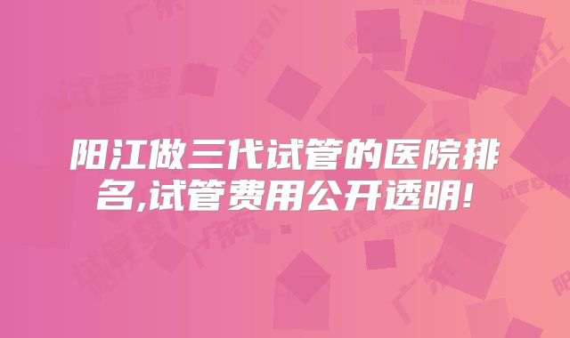 阳江做三代试管的医院排名,试管费用公开透明!