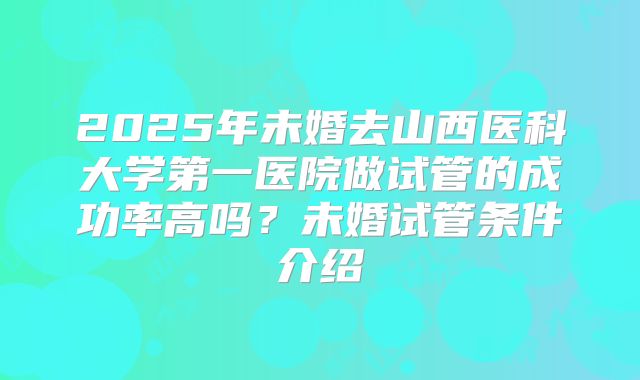 2025年未婚去山西医科大学第一医院做试管的成功率高吗?未婚试管条件介绍