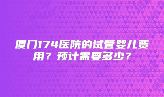 厦门174医院的试管婴儿费用?预计需要多少?