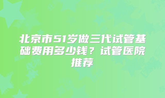 北京市51岁做三代试管基础费用多少钱？试管医院推荐