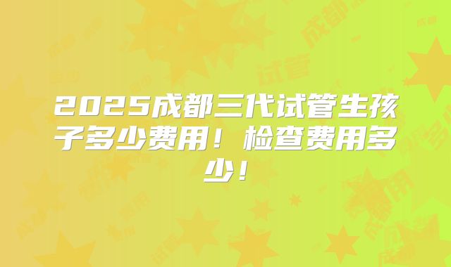 2025成都三代试管生孩子多少费用!检查费用多少!
