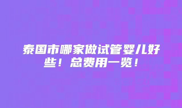 泰国市哪家做试管婴儿好些！总费用一览！