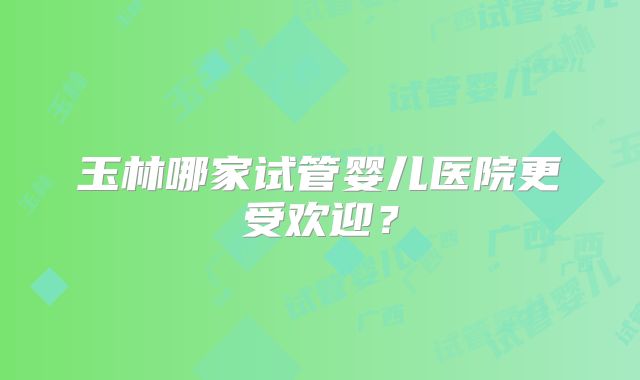 玉林哪家试管婴儿医院更受欢迎?