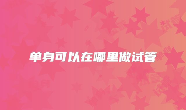 单身可以在哪里做试管