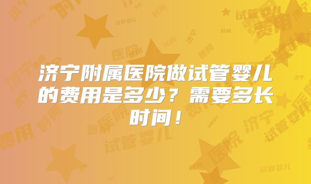 济宁附属医院做试管婴儿的费用是多少?需要多长时间!