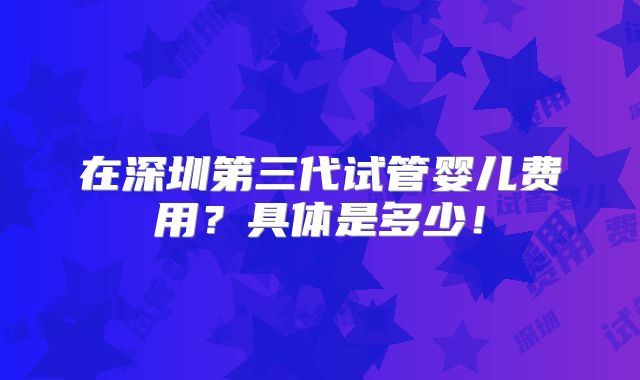 在深圳第三代试管婴儿费用?具体是多少!