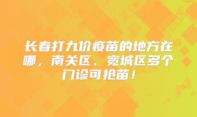 长春打九价疫苗的地方在哪,南关区、宽城区多个门诊可抢苗!