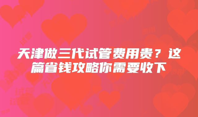 天津做三代试管费用贵？这篇省钱攻略你需要收下
