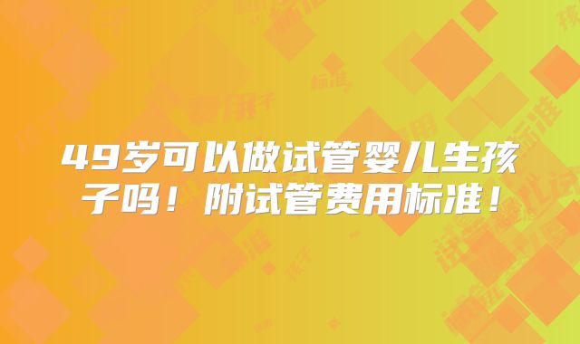 49岁可以做试管婴儿生孩子吗！附试管费用标准！