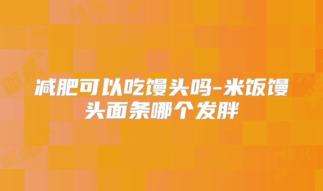 减肥可以吃馒头吗-米饭馒头面条哪个发胖