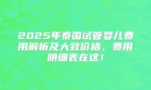 2025年泰国试管婴儿费用解析及大致价格，费用明细表在这！